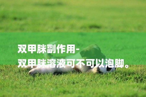 雙甲脒副作用-
雙甲脒溶液可不可以泡腳。
