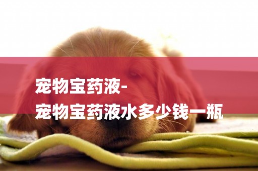 寵物寶藥液-
寵物寶藥液水多少錢一瓶
