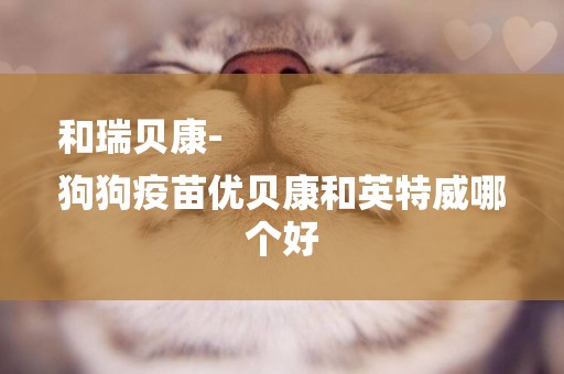 和瑞貝康-
狗狗疫苗優貝康和英特威哪個好