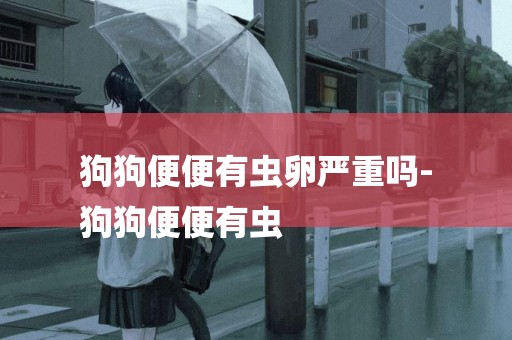 狗狗便便有蟲卵嚴重嗎-
狗狗便便有蟲