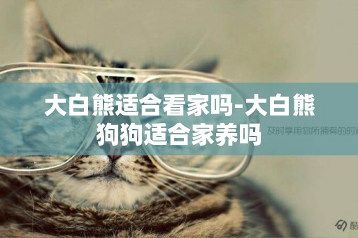 大白熊適合看家嗎-大白熊狗狗適合家養嗎