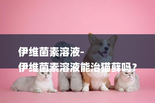 伊維菌素溶液-
伊維菌素溶液能治貓蘚嗎？