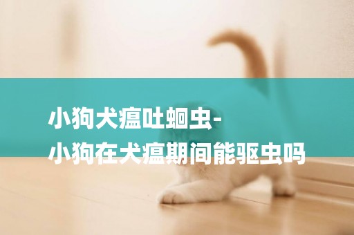 小狗犬瘟吐蛔蟲-
小狗在犬瘟期間能驅蟲嗎
