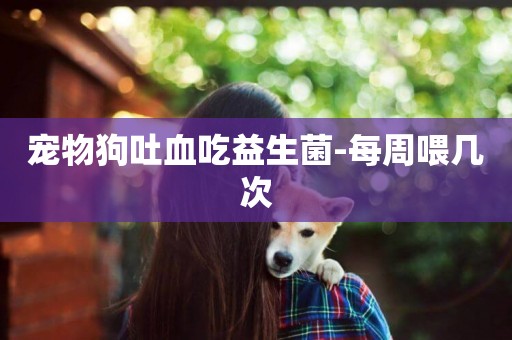 寵物狗吐血吃益生菌-每周喂幾次