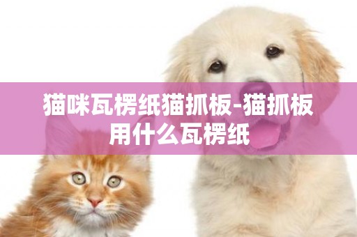 貓咪瓦楞紙貓抓板-貓抓板用什么瓦楞紙