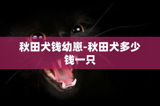 秋田犬錢幼崽-秋田犬多少錢一只
