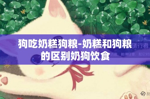 狗吃奶糕狗糧-奶糕和狗糧的區別奶狗飲食