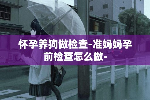 懷孕養狗做檢查-準媽媽孕前檢查怎么做-