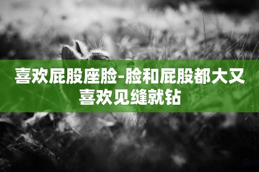 喜歡屁股座臉-臉和屁股都大又喜歡見縫就鉆