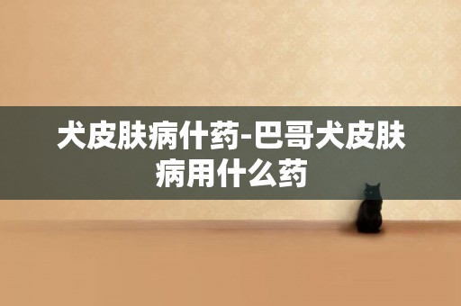 犬皮膚病什藥-巴哥犬皮膚病用什么藥