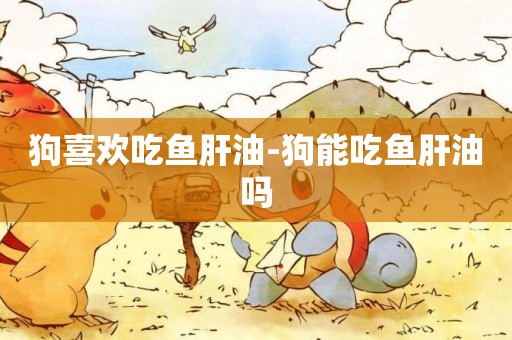狗喜歡吃魚肝油-狗能吃魚肝油嗎