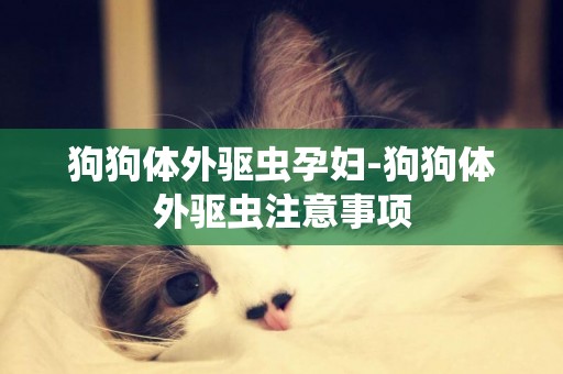 狗狗體外驅蟲孕婦-狗狗體外驅蟲注意事項