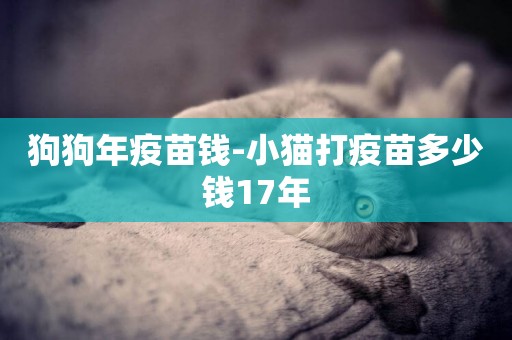 狗狗年疫苗錢-小貓打疫苗多少錢17年