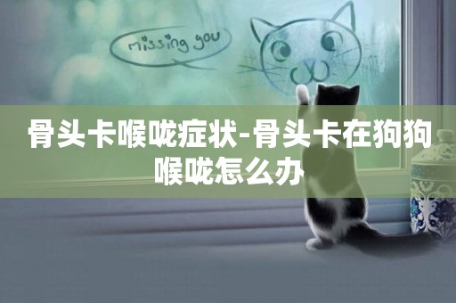 骨頭卡喉嚨癥狀-骨頭卡在狗狗喉嚨怎么辦