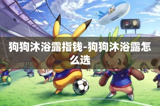 狗狗沐浴露指錢-狗狗沐浴露怎么選