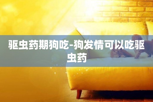 驅蟲藥期狗吃-狗發情可以吃驅蟲藥