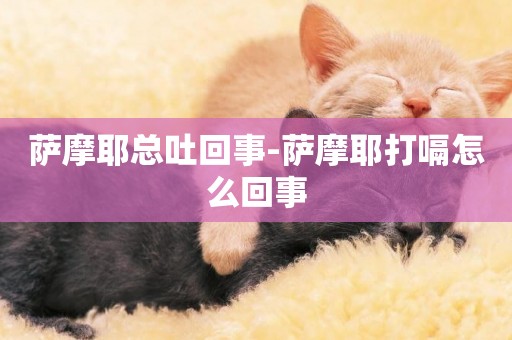 薩摩耶總吐回事-薩摩耶打嗝怎么回事