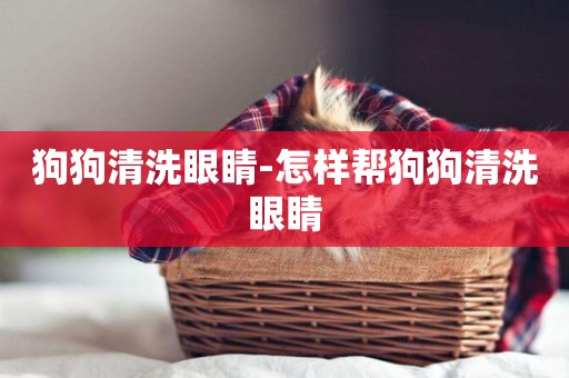 狗狗清洗眼睛-怎樣幫狗狗清洗眼睛