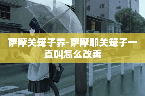 薩摩關籠子養-薩摩耶關籠子一直叫怎么改善