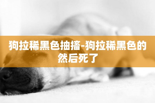狗拉稀黑色抽搐-狗拉稀黑色的然后死了