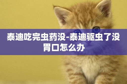 泰迪吃完蟲藥沒-泰迪驅蟲了沒胃口怎么辦