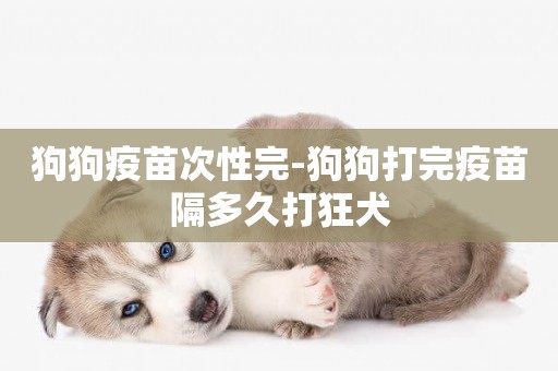狗狗疫苗次性完-狗狗打完疫苗隔多久打狂犬