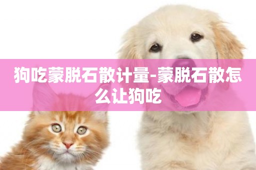 狗吃蒙脫石散計量-蒙脫石散怎么讓狗吃