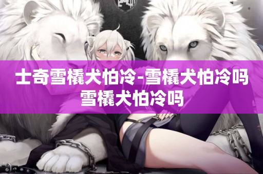 士奇雪橇犬怕冷-雪橇犬怕冷嗎雪橇犬怕冷嗎