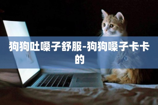 狗狗吐嗓子舒服-狗狗嗓子卡卡的