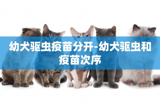 幼犬驅蟲疫苗分開-幼犬驅蟲和疫苗次序