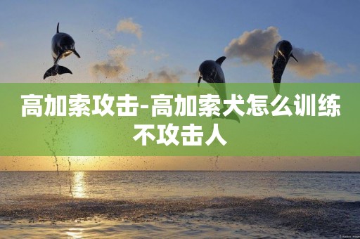 高加索攻擊-高加索犬怎么訓練不攻擊人