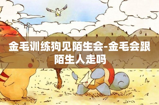 金毛訓練狗見陌生會-金毛會跟陌生人走嗎