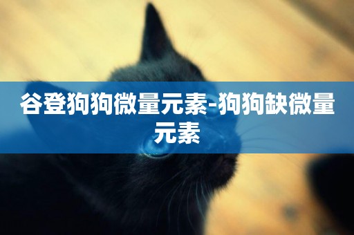 谷登狗狗微量元素-狗狗缺微量元素