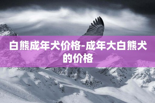 白熊成年犬價格-成年大白熊犬的價格
