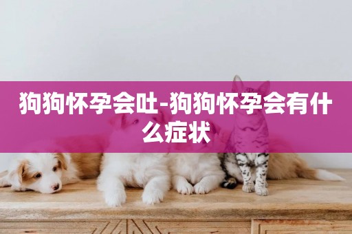 狗狗懷孕會吐-狗狗懷孕會有什么癥狀