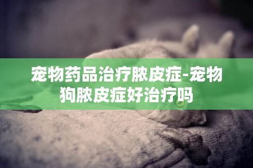 寵物藥品治療膿皮癥-寵物狗膿皮癥好治療嗎