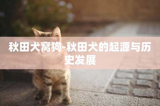 秋田犬窩狗-秋田犬的起源與歷史發展