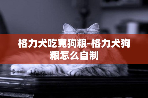 格力犬吃克狗糧-格力犬狗糧怎么自制