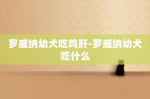 羅威納幼犬吃雞肝-羅威納幼犬吃什么