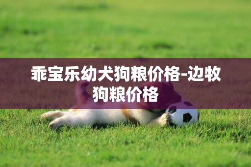 乖寶樂幼犬狗糧價格-邊牧狗糧價格