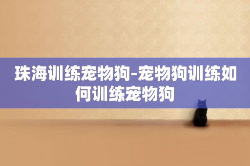 珠海訓練寵物狗-寵物狗訓練如何訓練寵物狗