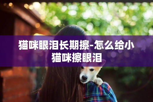 貓咪眼淚長期擦-怎么給小貓咪擦眼淚