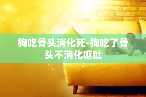 狗吃骨頭消化死-狗吃了骨頭不消化嘔吐