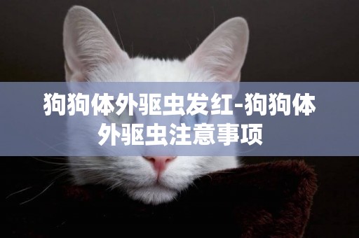 狗狗體外驅蟲發紅-狗狗體外驅蟲注意事項
