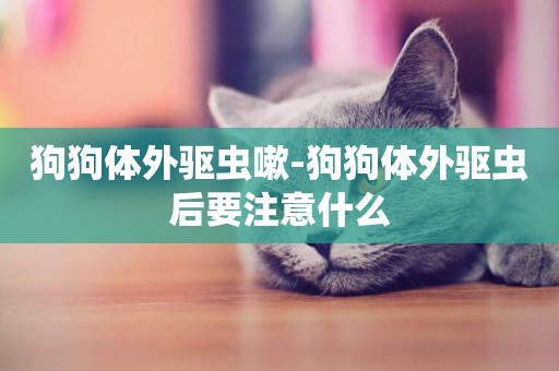 狗狗體外驅蟲嗽-狗狗體外驅蟲后要注意什么