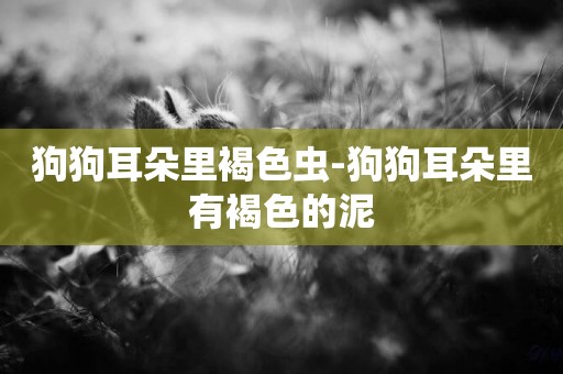狗狗耳朵里褐色蟲-狗狗耳朵里有褐色的泥