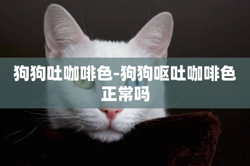 狗狗吐咖啡色-狗狗嘔吐咖啡色正常嗎