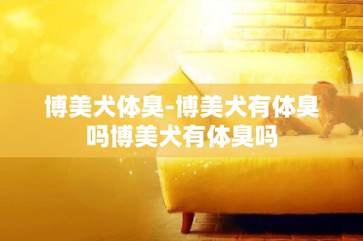 博美犬體臭-博美犬有體臭嗎博美犬有體臭嗎