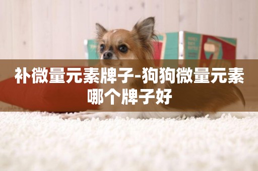補微量元素牌子-狗狗微量元素哪個牌子好