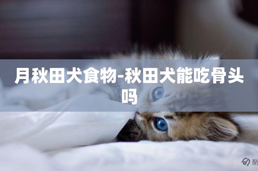 月秋田犬食物-秋田犬能吃骨頭嗎